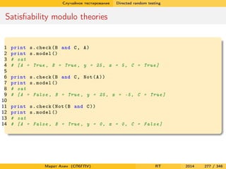 Случайное тестирование Directed random testing
Satisﬁability modulo theories
1 print s.check(B and C, A)
2 print s.model ()
3 # sat
4 # [A = True , B = True , y = 25, x = 5, C = True]
5
6 print s.check(B and C, Not(A))
7 print s.model ()
8 # sat
9 # [A = False , B = True , y = 25, x = -5, C = True]
10
11 print s.check(Not(B and C))
12 print s.model ()
13 # sat
14 # [A = False , B = True , y = 0, x = 0, C = False]
Марат Ахин (СПбГПУ) RT 2014 277 / 346
 