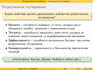 Регрессионное тестирование Регрессионное тестирование
Регрессионное тестирование
Каким свойствам должно удовлетворять выборочное регрессионное
тестирование?
Полнота – способность выбирать те тесты, которые могут
обнаружить ошибки, связанные с изменениями в коде
Точность – способность пропускать такие тесты, которые не
изменяют своего поведения на модифицированной программе
Эффективность – способность выполняться быстрее, чем полное
регрессионное тестирование
Универсальность – применимость в большинстве практических
ситуаций
«Качественно. Быстро. Дешево. Выберите любые два.»
Марат Ахин (СПбГПУ) RT 2014 291 / 349
 