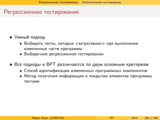 Регрессионное тестирование Регрессионное тестирование
Регрессионное тестирование
Умный подход
Выбирать тесты, которые «затрагивают» при выполнении
измененные части программы
Выборочное регрессионное тестирование
Все подходы к ВРТ различаются по двум основным критериям
Способ идентификации измененных программных компонентов
Метод получения информации о покрытии элементов программы
тестами
Марат Ахин (СПбГПУ) RT 2014 292 / 349
 