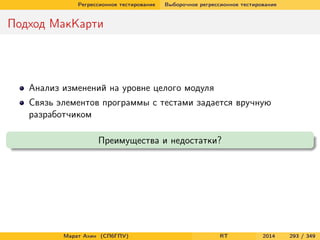 Регрессионное тестирование Выборочное регрессионное тестирование
Подход МакКарти
Анализ изменений на уровне целого модуля
Связь элементов программы с тестами задается вручную
разработчиком
Преимущества и недостатки?
Марат Ахин (СПбГПУ) RT 2014 293 / 349
 