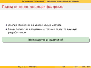 Регрессионное тестирование Выборочное регрессионное тестирование
Подход на основе концепции файервола
Анализ изменений на уровне целых модулей
Связь элементов программы с тестами задается вручную
разработчиком
Преимущества и недостатки?
Марат Ахин (СПбГПУ) RT 2014 294 / 349
 