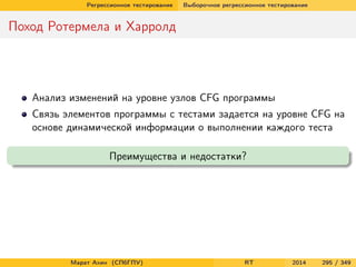 Регрессионное тестирование Выборочное регрессионное тестирование
Поход Ротермела и Харролд
Анализ изменений на уровне узлов CFG программы
Связь элементов программы с тестами задается на уровне CFG на
основе динамической информации о выполнении каждого теста
Преимущества и недостатки?
Марат Ахин (СПбГПУ) RT 2014 295 / 349
 