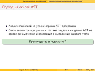 Регрессионное тестирование Выборочное регрессионное тестирование
Подход на основе AST
Анализ изменений на уровне вершин AST программы
Связь элементов программы с тестами задается на уровне AST на
основе динамической информации о выполнении каждого теста
Преимущества и недостатки?
Марат Ахин (СПбГПУ) RT 2014 297 / 349
 