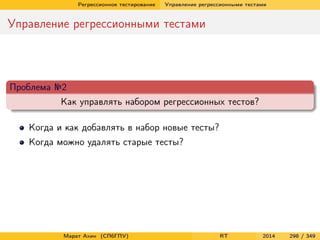 Регрессионное тестирование Управление регрессионными тестами
Управление регрессионными тестами
Проблема №2
Как управлять набором регрессионных тестов?
Когда и как добавлять в набор новые тесты?
Когда можно удалять старые тесты?
Марат Ахин (СПбГПУ) RT 2014 298 / 349
 