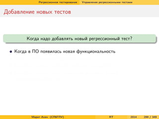Регрессионное тестирование Управление регрессионными тестами
Добавление новых тестов
Когда надо добавлять новый регрессионный тест?
Когда в ПО появилась новая функциональность
Когда в ПО была исправлена ошибка
Когда мы хотим улучшить тестовое покрытие ПО
Когда мы можем себе позволить добавить новый
неповторяющийся тест
Марат Ахин (СПбГПУ) RT 2014 299 / 349
 