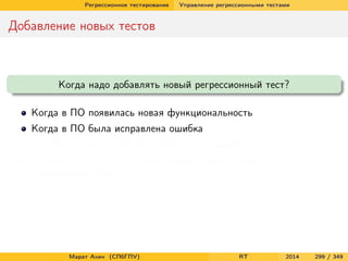 Регрессионное тестирование Управление регрессионными тестами
Добавление новых тестов
Когда надо добавлять новый регрессионный тест?
Когда в ПО появилась новая функциональность
Когда в ПО была исправлена ошибка
Когда мы хотим улучшить тестовое покрытие ПО
Когда мы можем себе позволить добавить новый
неповторяющийся тест
Марат Ахин (СПбГПУ) RT 2014 299 / 349
 