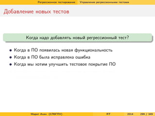 Регрессионное тестирование Управление регрессионными тестами
Добавление новых тестов
Когда надо добавлять новый регрессионный тест?
Когда в ПО появилась новая функциональность
Когда в ПО была исправлена ошибка
Когда мы хотим улучшить тестовое покрытие ПО
Когда мы можем себе позволить добавить новый
неповторяющийся тест
Марат Ахин (СПбГПУ) RT 2014 299 / 349
 