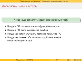 Регрессионное тестирование Управление регрессионными тестами
Добавление новых тестов
Когда надо добавлять новый регрессионный тест?
Когда в ПО появилась новая функциональность
Когда в ПО была исправлена ошибка
Когда мы хотим улучшить тестовое покрытие ПО
Когда мы можем себе позволить добавить новый
неповторяющийся тест
Марат Ахин (СПбГПУ) RT 2014 299 / 349
 