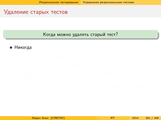 Регрессионное тестирование Управление регрессионными тестами
Удаление старых тестов
Когда можно удалять старый тест?
Никогда
Когда тест дублирует другие тесты
Когда тест не улучшает тестовое покрытие
Когда тест ни разу не обнаружил ошибки за все время
тестирования
Когда тест обнаруживает такие же ошибки, как и другие тесты
Марат Ахин (СПбГПУ) RT 2014 301 / 349
 