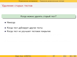 Регрессионное тестирование Управление регрессионными тестами
Удаление старых тестов
Когда можно удалять старый тест?
Никогда
Когда тест дублирует другие тесты
Когда тест не улучшает тестовое покрытие
Когда тест ни разу не обнаружил ошибки за все время
тестирования
Когда тест обнаруживает такие же ошибки, как и другие тесты
Марат Ахин (СПбГПУ) RT 2014 301 / 349
 