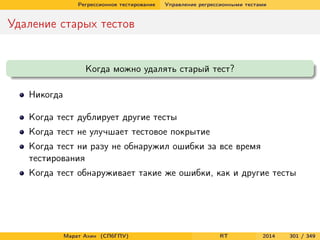 Регрессионное тестирование Управление регрессионными тестами
Удаление старых тестов
Когда можно удалять старый тест?
Никогда
Когда тест дублирует другие тесты
Когда тест не улучшает тестовое покрытие
Когда тест ни разу не обнаружил ошибки за все время
тестирования
Когда тест обнаруживает такие же ошибки, как и другие тесты
Марат Ахин (СПбГПУ) RT 2014 301 / 349
 