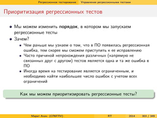 Регрессионное тестирование Управление регрессионными тестами
Приоритизация регрессионных тестов
Мы можем изменить порядок, в котором мы запускаем
регрессионные тесты
Зачем?
Чем раньше мы узнаем о том, что в ПО появилась регрессионная
ошибка, тем скорее мы сможем приступить к ее исправлению
Часто причиной непрохождения различных (напрямую не
связанных друг с другом) тестов является одна и та же ошибка в
ПО
Иногда время на тестирование является ограниченным, и
необходимо найти наибольшее число ошибок с учетом всех
ограничений
Как мы можем приоритизировать регрессионные тесты?
Марат Ахин (СПбГПУ) RT 2014 303 / 349
 