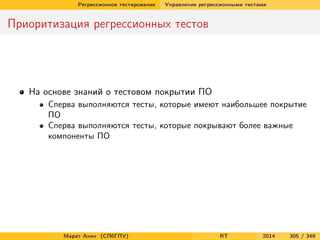 Регрессионное тестирование Управление регрессионными тестами
Приоритизация регрессионных тестов
На основе знаний о тестовом покрытии ПО
Сперва выполняются тесты, которые имеют наибольшее покрытие
ПО
Сперва выполняются тесты, которые покрывают более важные
компоненты ПО
Марат Ахин (СПбГПУ) RT 2014 305 / 349
 