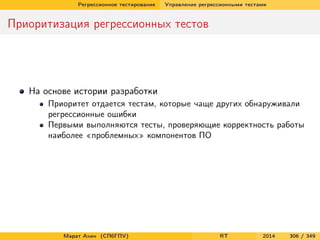 Регрессионное тестирование Управление регрессионными тестами
Приоритизация регрессионных тестов
На основе истории разработки
Приоритет отдается тестам, которые чаще других обнаруживали
регрессионные ошибки
Первыми выполняются тесты, проверяющие корректность работы
наиболее «проблемных» компонентов ПО
Марат Ахин (СПбГПУ) RT 2014 306 / 349
 