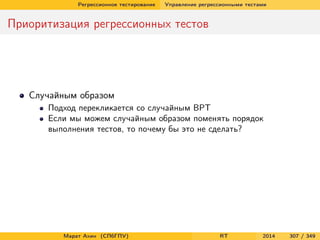 Регрессионное тестирование Управление регрессионными тестами
Приоритизация регрессионных тестов
Случайным образом
Подход перекликается со случайным ВРТ
Если мы можем случайным образом поменять порядок
выполнения тестов, то почему бы это не сделать?
Марат Ахин (СПбГПУ) RT 2014 307 / 349
 