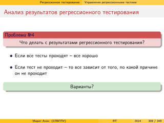 Регрессионное тестирование Управление регрессионными тестами
Анализ результатов регрессионного тестирования
Проблема №4
Что делать с результатами регрессионного тестирования?
Если все тесты проходят – все хорошо
Если тест не проходит – то все зависит от того, по какой причине
он не проходит
Варианты?
Марат Ахин (СПбГПУ) RT 2014 309 / 349
 