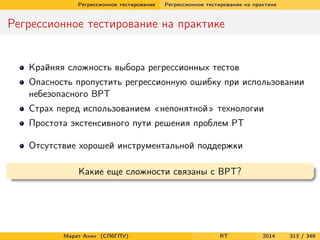 Регрессионное тестирование Регрессионное тестирование на практике
Регрессионное тестирование на практике
Крайняя сложность выбора регрессионных тестов
Опасность пропустить регрессионную ошибку при использовании
небезопасного ВРТ
Страх перед использованием «непонятной» технологии
Простота экстенсивного пути решения проблем РТ
Отсутствие хорошей инструментальной поддержки
Какие еще сложности связаны с ВРТ?
Марат Ахин (СПбГПУ) RT 2014 313 / 349
 