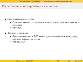 Регрессионное тестирование Регрессионное тестирование на практике
Регрессионное тестирование на практике
Недетерминизм в тестах
Если выполнение тестов может отличаться от запуска к запуску —
все плохо
Почему?
Эффект «лавины»
Пропущенный тест в ВРТ может дальше привести к каскадному
пропуску множества тестов
Что делать?
Марат Ахин (СПбГПУ) RT 2014 314 / 349
 