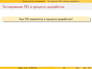 Регрессионное тестирование Тестирование ПО в процессе разработки
Тестирование ПО в процессе разработки
Как ПО изменяется в процессе разработки?
Инкрементально, небольшими независимыми шагами
Изменение уже существующего кода
Исправление ошибок
Добавление новой функциональности
Адаптация имеющихся компонентов к новым задачам
Любые (даже самые незначительные) изменения могут серьезно
повлиять на качество ПО
Марат Ахин (СПбГПУ) RT 2014 287 / 349
 
