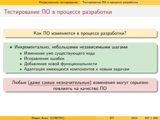 Регрессионное тестирование Тестирование ПО в процессе разработки
Тестирование ПО в процессе разработки
Как ПО изменяется в процессе разработки?
Инкрементально, небольшими независимыми шагами
Изменение уже существующего кода
Исправление ошибок
Добавление новой функциональности
Адаптация имеющихся компонентов к новым задачам
Любые (даже самые незначительные) изменения могут серьезно
повлиять на качество ПО
Марат Ахин (СПбГПУ) RT 2014 287 / 349
 