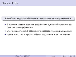 Плюсы TDD
Разработка ведется небольшими контролируемыми фрагментами
В каждый момент времени разработчик думает об ограниченном
фрагменте спецификации
Это упрощает анализ возможного пространства входных данных
Кроме того, код получается более модульным и расширяемым
Марат Ахин (СПбПУ) Input 2016 92 / 359
 