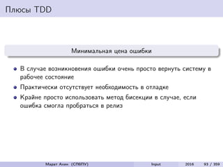 Плюсы TDD
Минимальная цена ошибки
В случае возникновения ошибки очень просто вернуть систему в
рабочее состояние
Практически отсутствует необходимость в отладке
Крайне просто использовать метод бисекции в случае, если
ошибка смогла пробраться в релиз
Марат Ахин (СПбПУ) Input 2016 93 / 359
 
