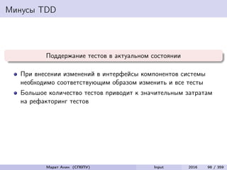 Минусы TDD
Поддержание тестов в актуальном состоянии
При внесении изменений в интерфейсы компонентов системы
необходимо соответствующим образом изменить и все тесты
Большое количество тестов приводит к значительным затратам
на рефакторинг тестов
Марат Ахин (СПбПУ) Input 2016 98 / 359
 
