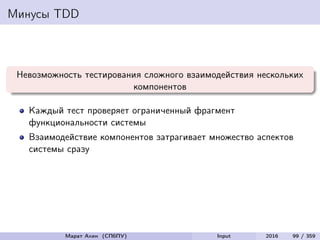 Минусы TDD
Невозможность тестирования сложного взаимодействия нескольких
компонентов
Каждый тест проверяет ограниченный фрагмент
функциональности системы
Взаимодействие компонентов затрагивает множество аспектов
системы сразу
Марат Ахин (СПбПУ) Input 2016 99 / 359
 