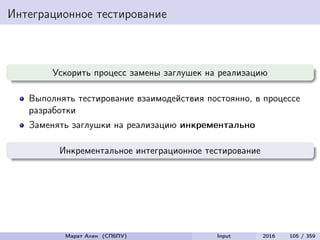 Интеграционное тестирование
Ускорить процесс замены заглушек на реализацию
Выполнять тестирование взаимодействия постоянно, в процессе
разработки
Заменять заглушки на реализацию инкрементально
Инкрементальное интеграционное тестирование
Марат Ахин (СПбПУ) Input 2016 105 / 359
 