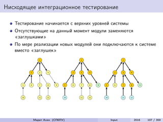 Нисходящее интеграционное тестирование
Тестирование начинается с верхних уровней системы
Отсутствующие на данный момент модули заменяются
«заглушками»
По мере реализации новых модулей они подключаются к системе
вместо «заглушек»
Марат Ахин (СПбПУ) Input 2016 107 / 359
 