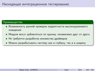 Нисходящее интеграционное тестирование
Преимущества
Возможность ранней проверки корректности высокоуровневого
поведения
Модули могут добавляться по одному, независимо друг от друга
Не требуется разработка множества драйверов
Можно разрабатывать систему как в глубину, так и в ширину
Марат Ахин (СПбПУ) Input 2016 108 / 359
 