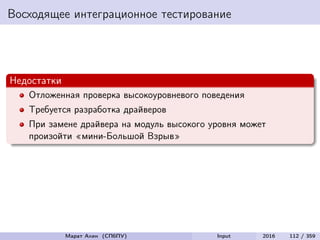 Восходящее интеграционное тестирование
Недостатки
Отложенная проверка высокоуровневого поведения
Требуется разработка драйверов
При замене драйвера на модуль высокого уровня может
произойти «мини-Большой Взрыв»
Марат Ахин (СПбПУ) Input 2016 112 / 359
 
