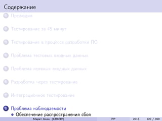 Содержание
1 Прелюдия
2 Тестирование за 45 минут
3 Тестирование в процессе разработки ПО
4 Проблема тестовых входных данных
5 Проблема неявных входных данных
6 Разработка через тестирование
7 Интеграционное тестирование
8 Проблема наблюдаемости
Обеспечение распространения сбоя
Марат Ахин (СПбПУ) PP 2016 120 / 359
 