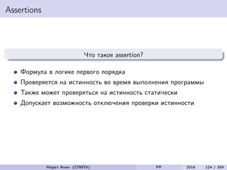 Assertions
Что такое assertion?
Формула в логике первого порядка
Проверяется на истинность во время выполнения программы
Также может проверяться на истинность статически
Допускает возможность отключения проверки истинности
Марат Ахин (СПбПУ) PP 2016 124 / 359
 