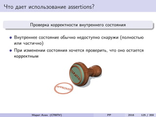 Что дает использование assertions?
Проверка корректности внутреннего состояния
Внутреннее состояние обычно недоступно снаружи (полностью
или частично)
При изменении состояния хочется проверить, что оно остается
корректным
Марат Ахин (СПбПУ) PP 2016 125 / 359
 