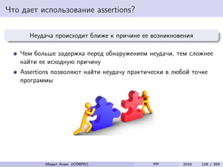 Что дает использование assertions?
Неудача происходит ближе к причине ее возникновения
Чем больше задержка перед обнаружением неудачи, тем сложнее
найти ее исходную причину
Assertions позволяют найти неудачу практически в любой точке
программы
Марат Ахин (СПбПУ) PP 2016 126 / 359
 