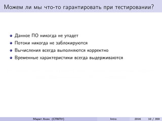 Можем ли мы что-то гарантировать при тестировании?
Данное ПО никогда не упадет
Потоки никогда не заблокируются
Вычисления всегда выполняются корректно
Временные характеристики всегда выдерживаются
Мы можем дать такие гарантии лишь в самых тривиальных случаях,
когда обычно все ясно и без тестирования
Марат Ахин (СПбПУ) Intro 2016 10 / 359
 