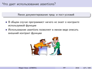 Что дает использование assertions?
Явное документирование пред- и пост-условий
В общем случае программист ничего не знает о контракте
используемой функции
Использование assertions позволяет в явном виде описать
внешний контракт функции
Марат Ахин (СПбПУ) PP 2016 127 / 359
 