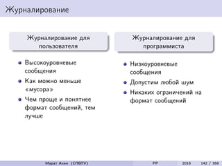 Журналирование
Журналирование для
пользователя
Высокоуровневые
сообщения
Как можно меньше
«мусора»
Чем проще и понятнее
формат сообщений, тем
лучше
Журналирование для
программиста
Низкоуровневые
сообщения
Допустим любой шум
Никаких ограничений на
формат сообщений
Марат Ахин (СПбПУ) PP 2016 142 / 359
 