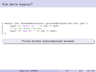 Как вести журнал?
1 Result :: Ptr ThreadedProcessor :: processBatchJob (Job:: Ptr job) {
2 log () << "Start of: " << job << endl;
3 // do the heavy lifting ...
4 log () << "End of: " << job << endl;
5 }
Ручная вставка журналирующих вызовов
Марат Ахин (СПбПУ) PP 2016 144 / 359
 