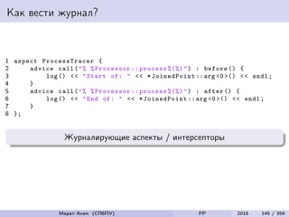 Как вести журнал?
1 aspect ProcessTracer {
2 advice call("% %Processor :: process %(%)") : before () {
3 log () << "Start of: " << * JoinedPoint ::arg <0 >() << endl;
4 }
5 advice call("% %Processor :: process %(%)") : after () {
6 log () << "End of: " << *JoinedPoint ::arg <0 >() << endl;
7 }
8 };
Журналирующие аспекты / интерсепторы
Марат Ахин (СПбПУ) PP 2016 145 / 359
 