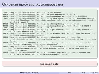 Основная проблема журналирования
INFO [http -thread -pool -8080(5)] Received token: e6749451
TRACE [http -thread -pool -8080(5)] Calling: AuthStorageBean . getAuthData
TRACE [http -thread -pool -8080(5)] Called: AuthStorageBean .getAuthData -> 2.0708E-5
INFO [http -thread -pool -8080(5)] Authentication data found: AuthData { authToken:e6749451
userId :1 firstName: lastName:Admin patrName: role:ru.korus.tmis.core.entity.model.
Role[id=1] spec: }
TRACE [http -thread -pool -8080(5)] Calling: AuthStorageBean . getAuthDateTime
TRACE [http -thread -pool -8080(5)] Called: AuthStorageBean . getAuthDateTime -> 1.9825E-5
INFO [http -thread -pool -8080(5)] Token is valid
TRACE [http -thread -pool -8080(5)] attempting to get session; create = false; session is
null = true; session has id = false
TRACE [http -thread -pool -8080(5)] Authentication attempt received for token [ru.korus.tmis
.core.auth. TmisShiroToken@37bd2b6 ]
DEBUG [http -thread -pool -8080(5)] Performing credentials equality check for
tokenCredentials of type [java.lang.String and accountCredentials of type [java.lang
.String]
DEBUG [http -thread -pool -8080(5)] Both credentials arguments can be easily converted to
byte arrays. Performing array equals comparison
DEBUG [http -thread -pool -8080(5)] Authentication successful for token [ru.korus.tmis.core.
auth. TmisShiroToken@37bd2b6 ]. Returned account [(admin ,ru.korus.tmis.core.entity.
model.Role[id =1])]
DEBUG [http -thread -pool -8080(5)] No SecurityManager available in subject context map.
Falling back to SecurityUtils . getSecurityManager () lookup.
Too much data!
Марат Ахин (СПбПУ) PP 2016 147 / 359
 