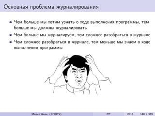 Основная проблема журналирования
Чем больше мы хотим узнать о ходе выполнения программы, тем
больше мы должны журналировать
Чем больше мы журналируем, тем сложнее разобраться в журнале
Чем сложнее разобраться в журнале, тем меньше мы знаем о ходе
выполнения программы
Марат Ахин (СПбПУ) PP 2016 148 / 359
 