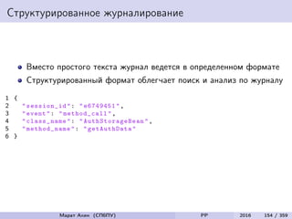 Структурированное журналирование
Вместо простого текста журнал ведется в определенном формате
Структурированный формат облегчает поиск и анализ по журналу
1 {
2 "session_id": "e6749451",
3 "event": " method_call",
4 "class_name": " AuthStorageBean ",
5 "method_name ": "getAuthData "
6 }
Марат Ахин (СПбПУ) PP 2016 154 / 359
 
