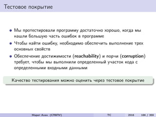 Тестовое покрытие
Мы протестировали программу достаточно хорошо, когда мы
нашли большую часть ошибок в программе
Чтобы найти ошибку, необходимо обеспечить выполнение трех
основных свойств
Обеспечение достижимости (reachability) и порчи (corruption)
требует, чтобы мы выполнили определенный участок кода с
определенными входными данными
Качество тестирования можно оценить через тестовое покрытие
Марат Ахин (СПбПУ) TC 2016 166 / 359
 