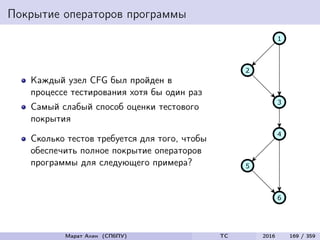 Покрытие операторов программы
Каждый узел CFG был пройден в
процессе тестирования хотя бы один раз
Самый слабый способ оценки тестового
покрытия
Сколько тестов требуется для того, чтобы
обеспечить полное покрытие операторов
программы для следующего примера?
Марат Ахин (СПбПУ) TC 2016 169 / 359
 