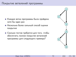 Покрытие ветвлений программы
Каждая ветка программы была пройдена
хотя бы один раз
Несколько более сильный способ оценки
покрытия
Сколько тестов требуется для того, чтобы
обеспечить полное покрытие ветвлений
программы для следующего примера?
Марат Ахин (СПбПУ) TC 2016 170 / 359
 