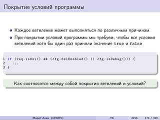Покрытие условий программы
Каждое ветвление может выполняться по различным причинам
При покрытии условий программы мы требуем, чтобы все условия
ветвлений хотя бы один раз приняли значение true и false
1 if (req.isSsl () && (cfg.SslEnabled () || cfg.isDebug ())) {
2 ...
3 }
Как соотносятся между собой покрытия ветвлений и условий?
Марат Ахин (СПбПУ) TC 2016 173 / 359
 