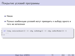 Покрытие условий программы
Никак
Разные комбинации условий могут приводить к выбору одного и
того же ветвления
1 if (req. isLocalhost () || cfg.isDebug () || cfg.isDevMode ()) {
2 ...
3 }
Марат Ахин (СПбПУ) TC 2016 174 / 359
 
