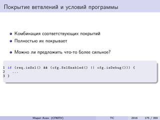 Покрытие ветвлений и условий программы
Комбинация соответствующих покрытий
Полностью их покрывает
Можно ли предложить что-то более сильное?
1 if (req.isSsl () && (cfg.SslEnabled () || cfg.isDebug ())) {
2 ...
3 }
Марат Ахин (СПбПУ) TC 2016 175 / 359
 